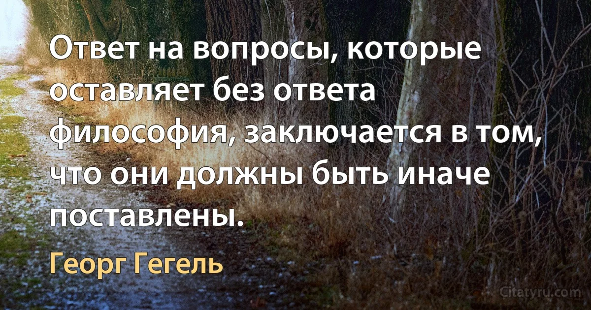 Ответ на вопросы, которые оставляет без ответа философия, заключается в том, что они должны быть иначе поставлены. (Георг Гегель)