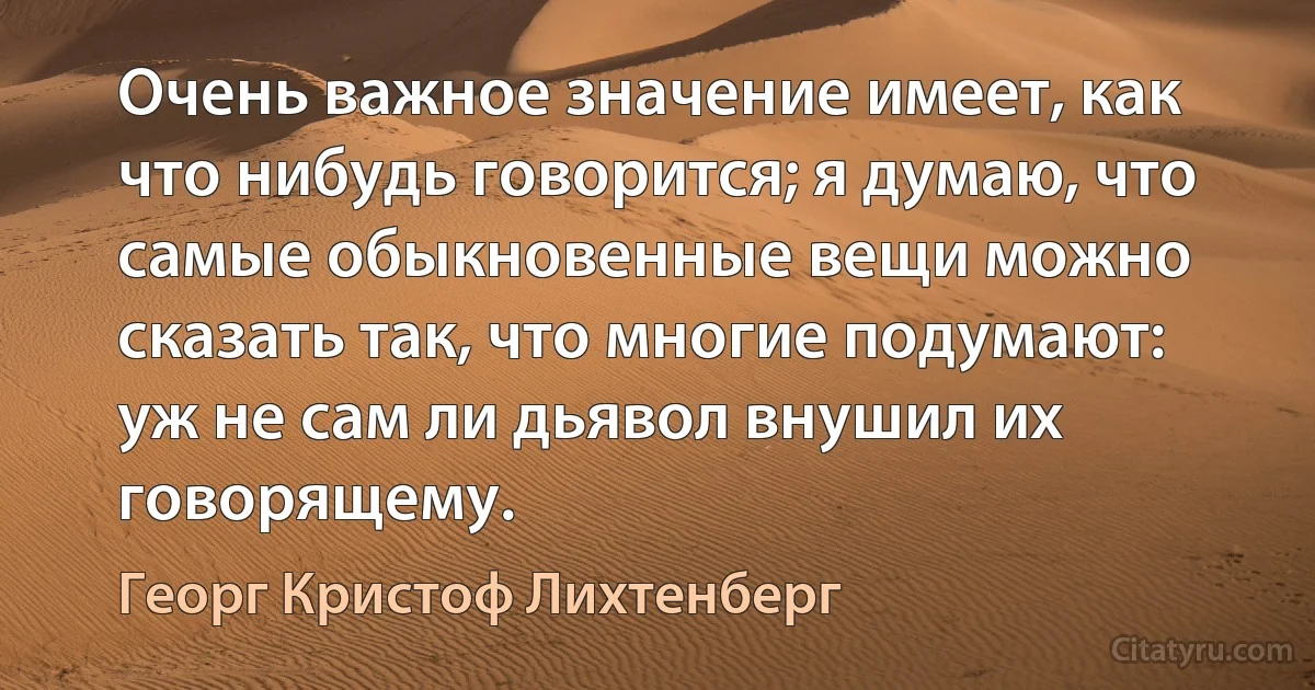 Очень важное значение имеет, как что нибудь говорится; я думаю, что самые обыкновенные вещи можно сказать так, что многие подумают: уж не сам ли дьявол внушил их говорящему. (Георг Кристоф Лихтенберг)