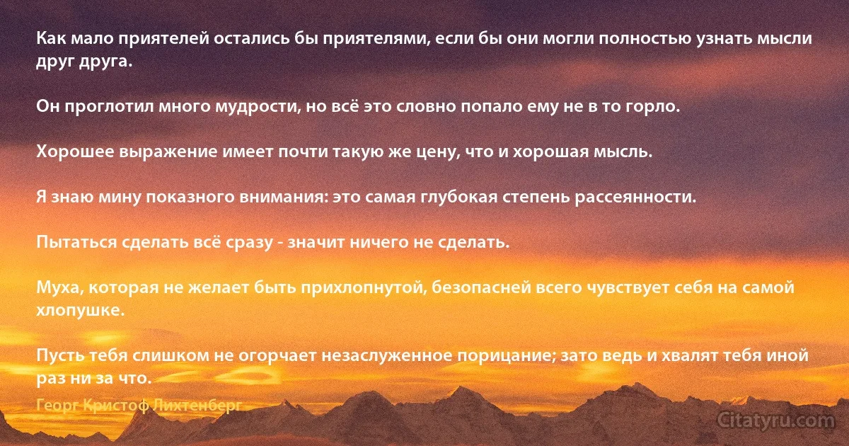 Как мало приятелей остались бы приятелями, если бы они могли полностью узнать мысли друг друга.

Он проглотил много мудрости, но всё это словно попало ему не в то горло.

Хорошее выражение имеет почти такую же цену, что и хорошая мысль.

Я знаю мину показного внимания: это самая глубокая степень рассеянности.

Пытаться сделать всё сразу - значит ничего не сделать.

Муха, которая не желает быть прихлопнутой, безопасней всего чувствует себя на самой хлопушке.

Пусть тебя слишком не огорчает незаслуженное порицание; зато ведь и хвалят тебя иной раз ни за что. (Георг Кристоф Лихтенберг)