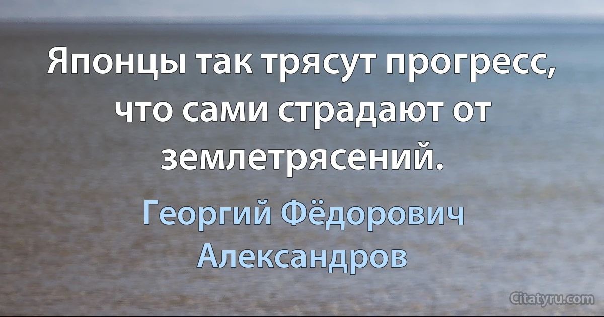 Японцы так трясут прогресс, что сами страдают от землетрясений. (Георгий Фёдорович Александров)