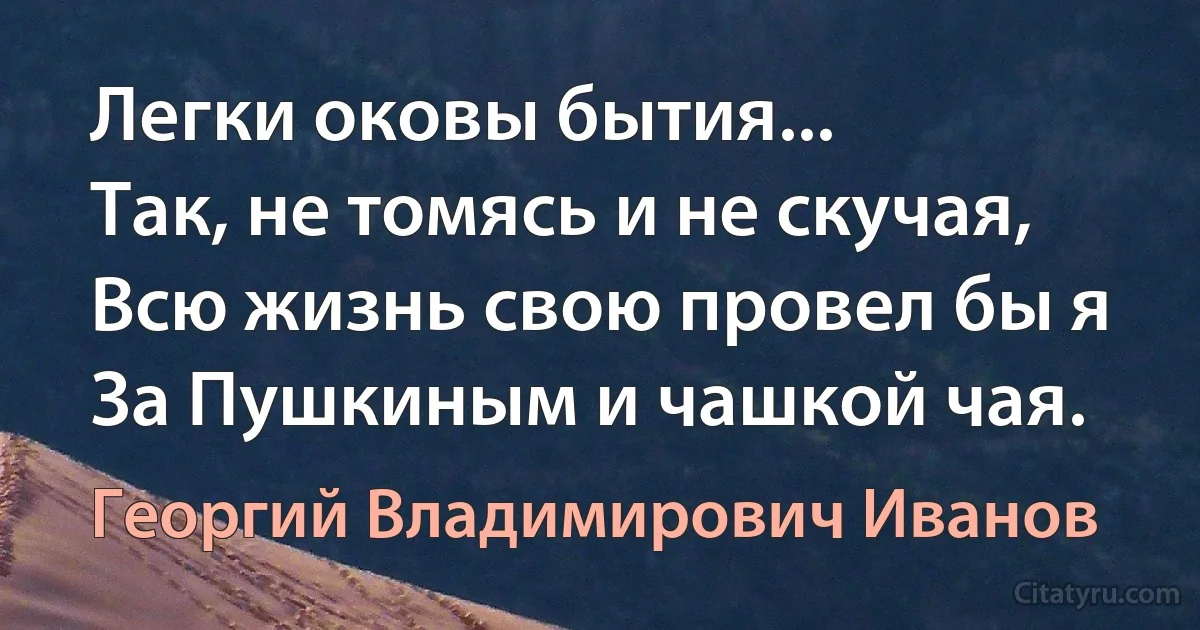 Легки оковы бытия...
Так, не томясь и не скучая,
Всю жизнь свою провел бы я
За Пушкиным и чашкой чая. (Георгий Владимирович Иванов)