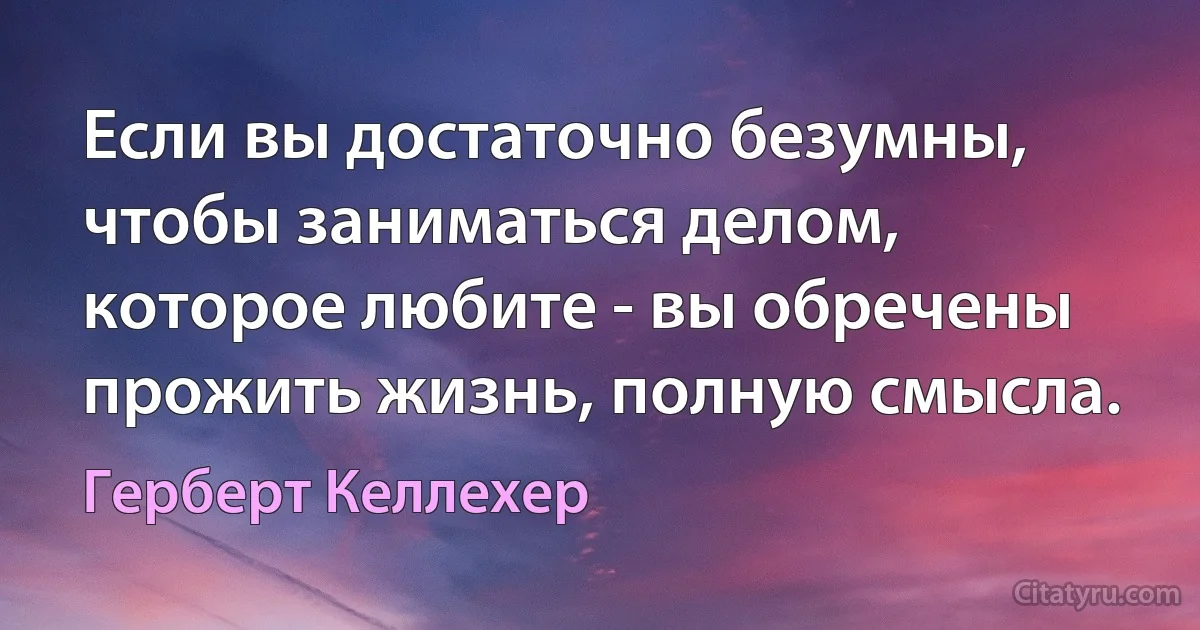 Если вы достаточно безумны, чтобы заниматься делом, которое любите - вы обречены прожить жизнь, полную смысла. (Герберт Келлехер)