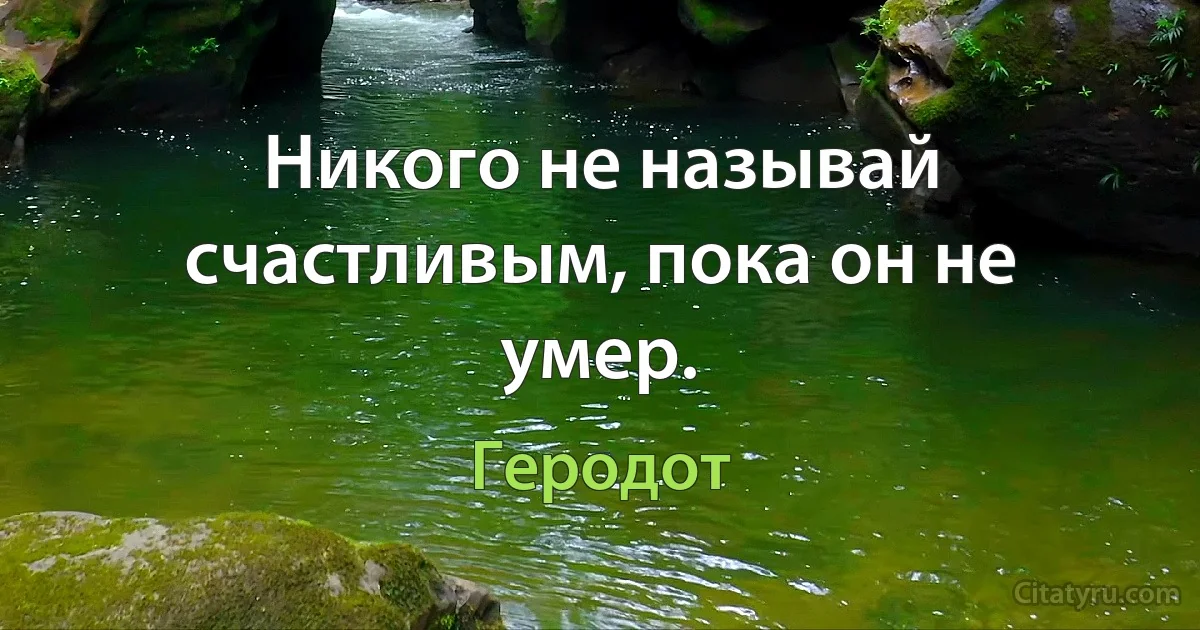 Никого не называй счастливым, пока он не умер. (Геродот)