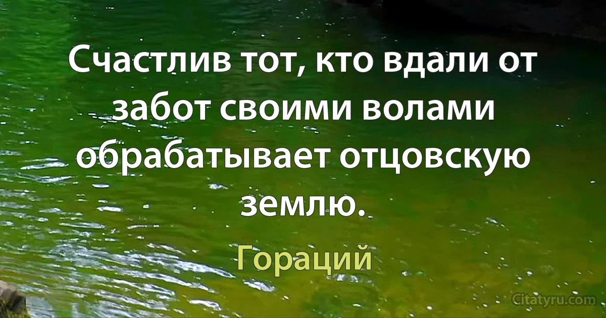 Счастлив тот, кто вдали от забот своими волами обрабатывает отцовскую землю. (Гораций)