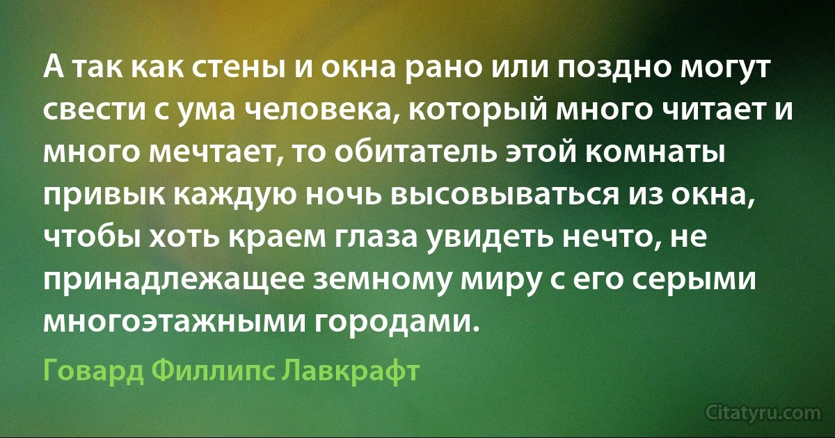 А так как стены и окна рано или поздно могут свести с ума человека, который много читает и много мечтает, то обитатель этой комнаты привык каждую ночь высовываться из окна, чтобы хоть краем глаза увидеть нечто, не принадлежащее земному миру с его серыми многоэтажными городами. (Говард Филлипс Лавкрафт)