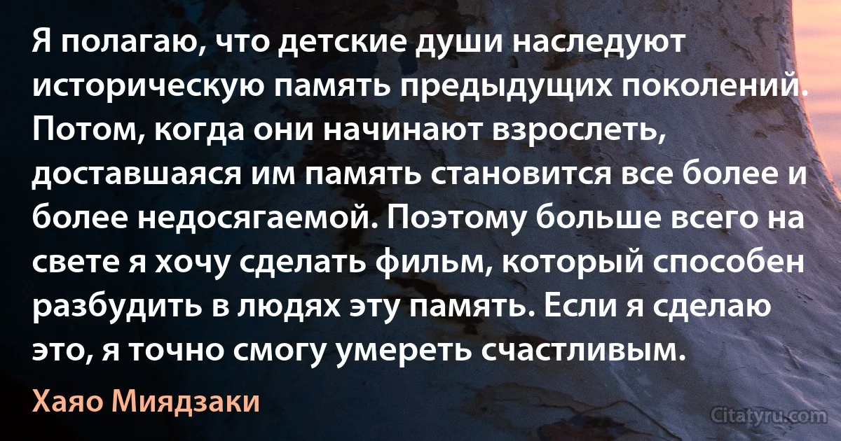 Я полагаю, что детские души наследуют историческую память предыдущих поколений. Потом, когда они начинают взрослеть, доставшаяся им память становится все более и более недосягаемой. Поэтому больше всего на свете я хочу сделать фильм, который способен разбудить в людях эту память. Если я сделаю это, я точно смогу умереть счастливым. (Хаяо Миядзаки)