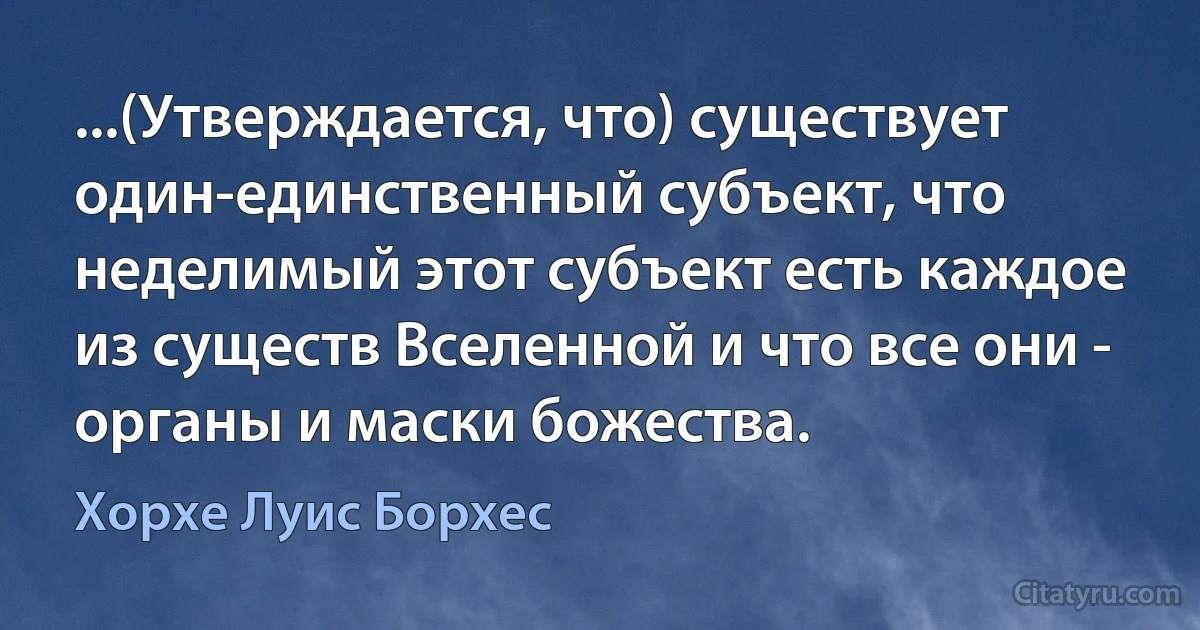 ...(Утверждается, что) существует один-единственный субъект, что неделимый этот субъект есть каждое из существ Вселенной и что все они - органы и маски божества. (Хорхе Луис Борхес)