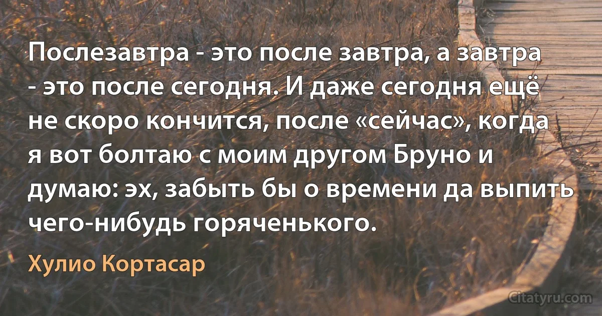 Послезавтра - это после завтра, а завтра - это после сегодня. И даже сегодня ещё не скоро кончится, после «сейчас», когда я вот болтаю с моим другом Бруно и думаю: эх, забыть бы о времени да выпить чего-нибудь горяченького. (Хулио Кортасар)