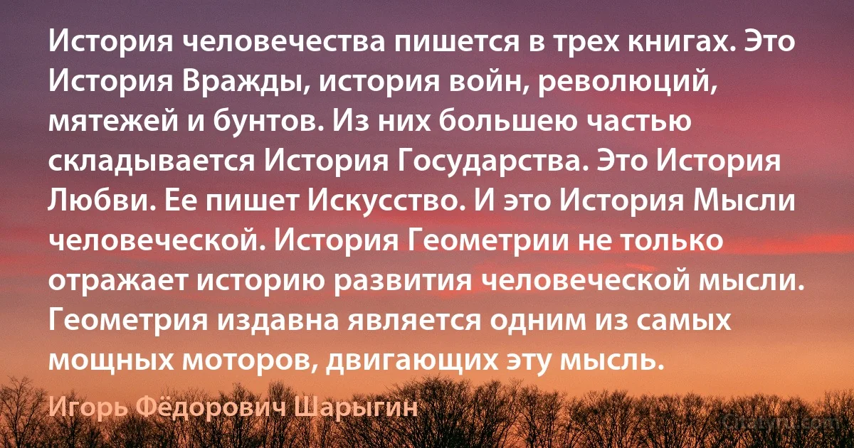 История человечества пишется в трех книгах. Это История Вражды, история войн, революций, мятежей и бунтов. Из них большею частью складывается История Государства. Это История Любви. Ее пишет Искусство. И это История Мысли человеческой. История Геометрии не только отражает историю развития человеческой мысли. Геометрия издавна является одним из самых мощных моторов, двигающих эту мысль. (Игорь Фёдорович Шарыгин)