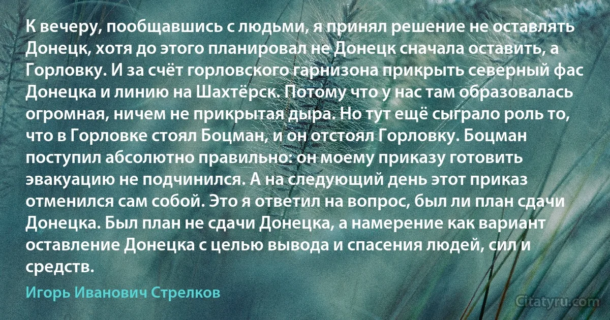 К вечеру, пообщавшись с людьми, я принял решение не оставлять Донецк, хотя до этого планировал не Донецк сначала оставить, а Горловку. И за счёт горловского гарнизона прикрыть северный фас Донецка и линию на Шахтёрск. Потому что у нас там образовалась огромная, ничем не прикрытая дыра. Но тут ещё сыграло роль то, что в Горловке стоял Боцман, и он отстоял Горловку. Боцман поступил абсолютно правильно: он моему приказу готовить эвакуацию не подчинился. А на следующий день этот приказ отменился сам собой. Это я ответил на вопрос, был ли план сдачи Донецка. Был план не сдачи Донецка, а намерение как вариант оставление Донецка с целью вывода и спасения людей, сил и средств. (Игорь Иванович Стрелков)