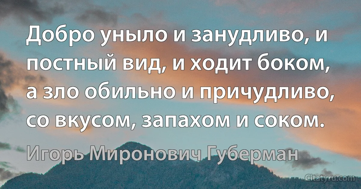 Добро уныло и занудливо, и постный вид, и ходит боком, а зло обильно и причудливо, со вкусом, запахом и соком. (Игорь Миронович Губерман)