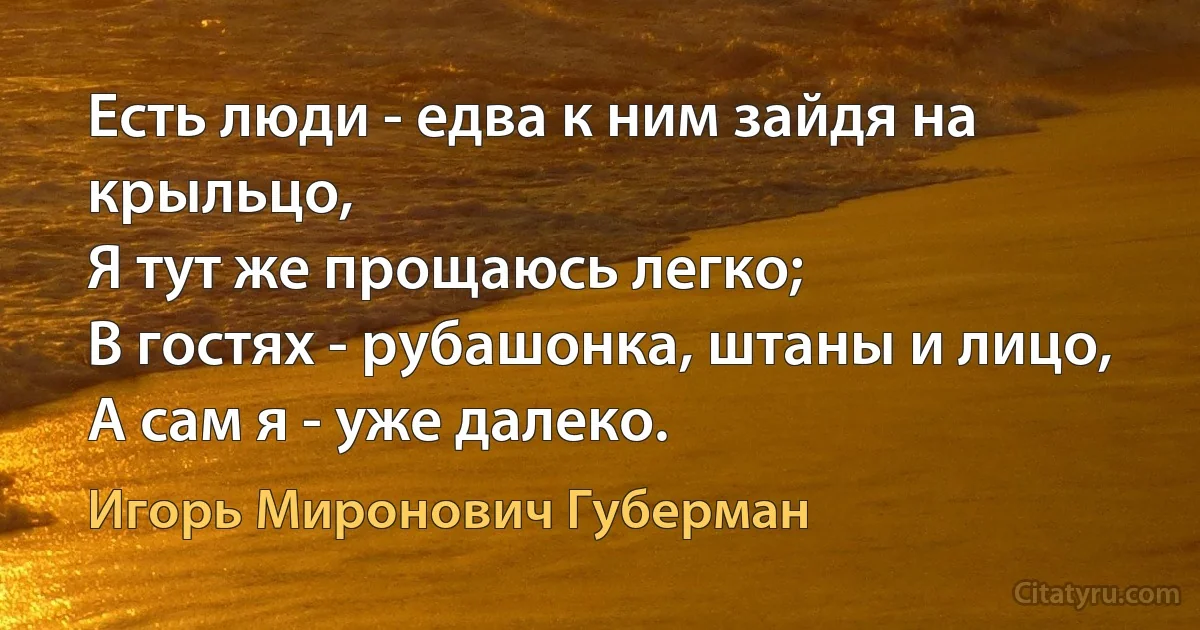 Есть люди - едва к ним зайдя на крыльцо,
Я тут же прощаюсь легко;
В гостях - рубашонка, штаны и лицо,
А сам я - уже далеко. (Игорь Миронович Губерман)