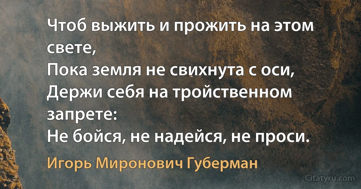 Чтоб выжить и прожить на этом свете,
Пока земля не свихнута с оси,
Держи себя на тройственном запрете:
Не бойся, не надейся, не проси. (Игорь Миронович Губерман)