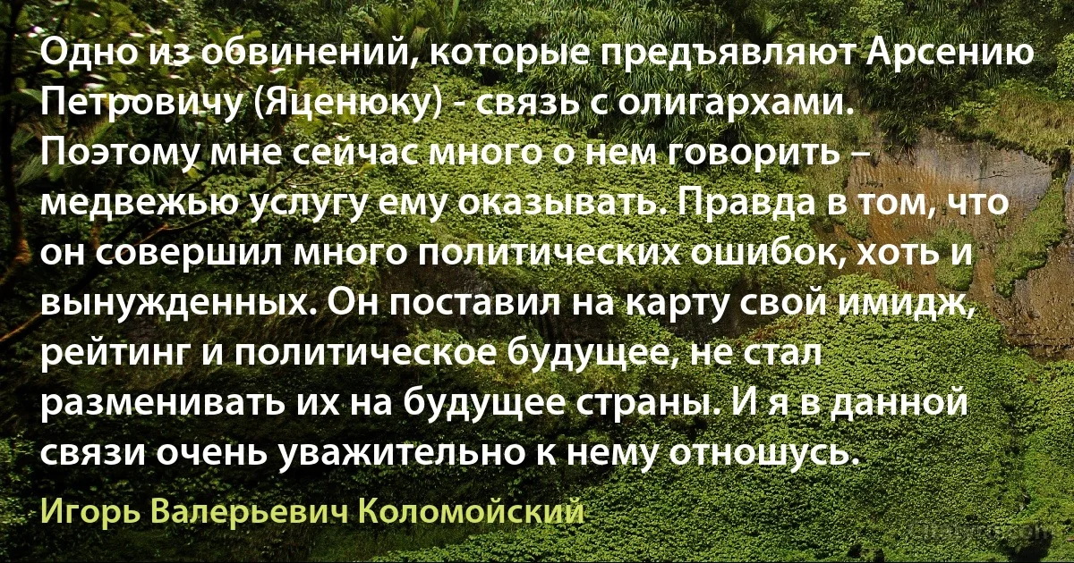 Одно из обвинений, которые предъявляют Арсению Петровичу (Яценюку) - связь с олигархами. Поэтому мне сейчас много о нем говорить – медвежью услугу ему оказывать. Правда в том, что он совершил много политических ошибок, хоть и вынужденных. Он поставил на карту свой имидж, рейтинг и политическое будущее, не стал разменивать их на будущее страны. И я в данной связи очень уважительно к нему отношусь. (Игорь Валерьевич Коломойский)