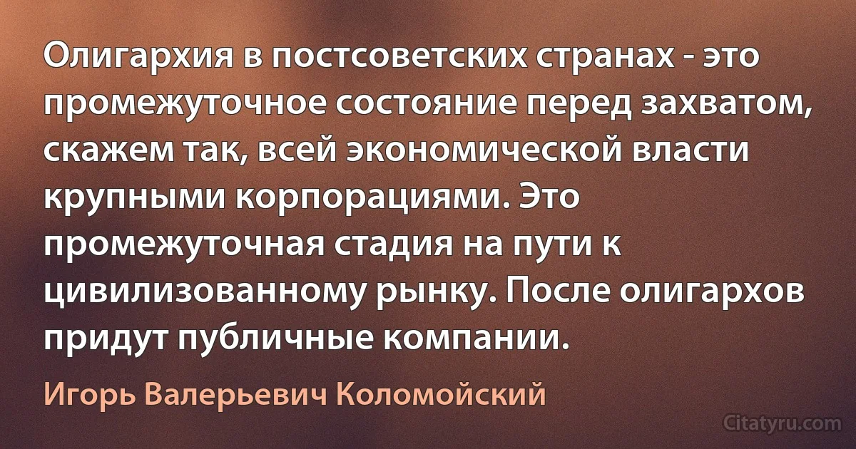 Олигархия в постсоветских странах - это промежуточное состояние перед захватом, скажем так, всей экономической власти крупными корпорациями. Это промежуточная стадия на пути к цивилизованному рынку. После олигархов придут публичные компании. (Игорь Валерьевич Коломойский)