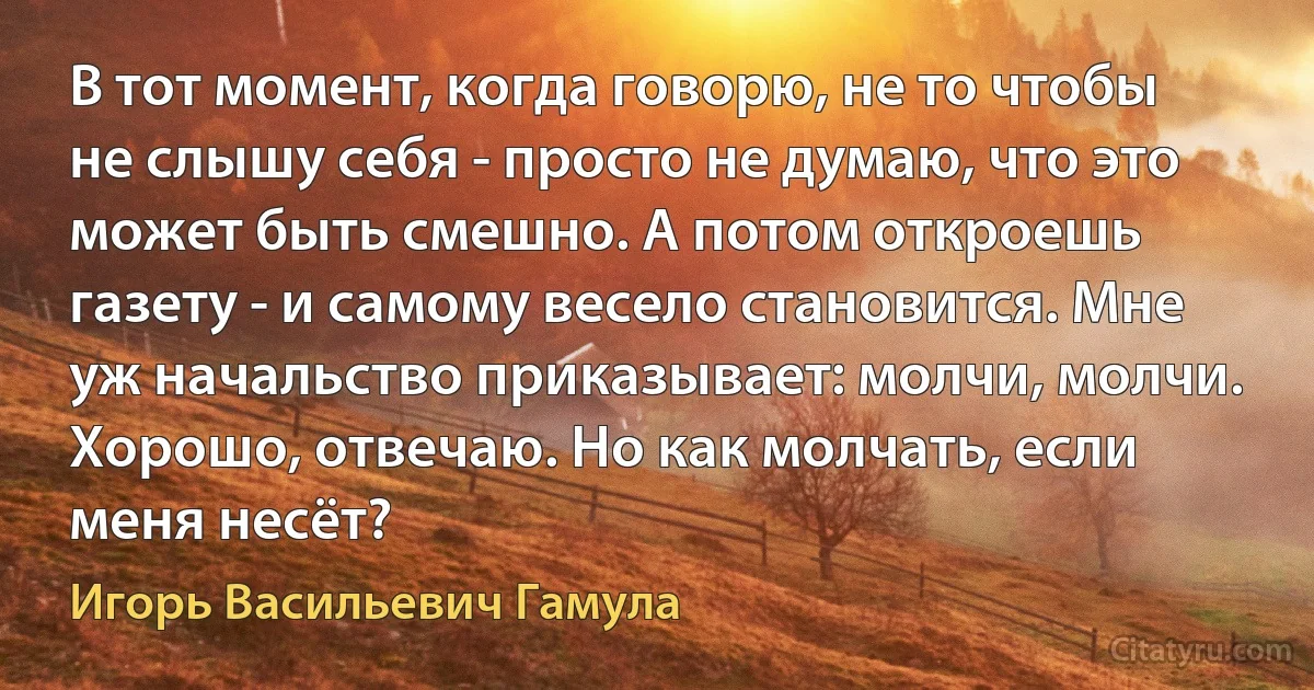 В тот момент, когда говорю, не то чтобы не слышу себя - просто не думаю, что это может быть смешно. А потом откроешь газету - и самому весело становится. Мне уж начальство приказывает: молчи, молчи. Хорошо, отвечаю. Но как молчать, если меня несёт? (Игорь Васильевич Гамула)