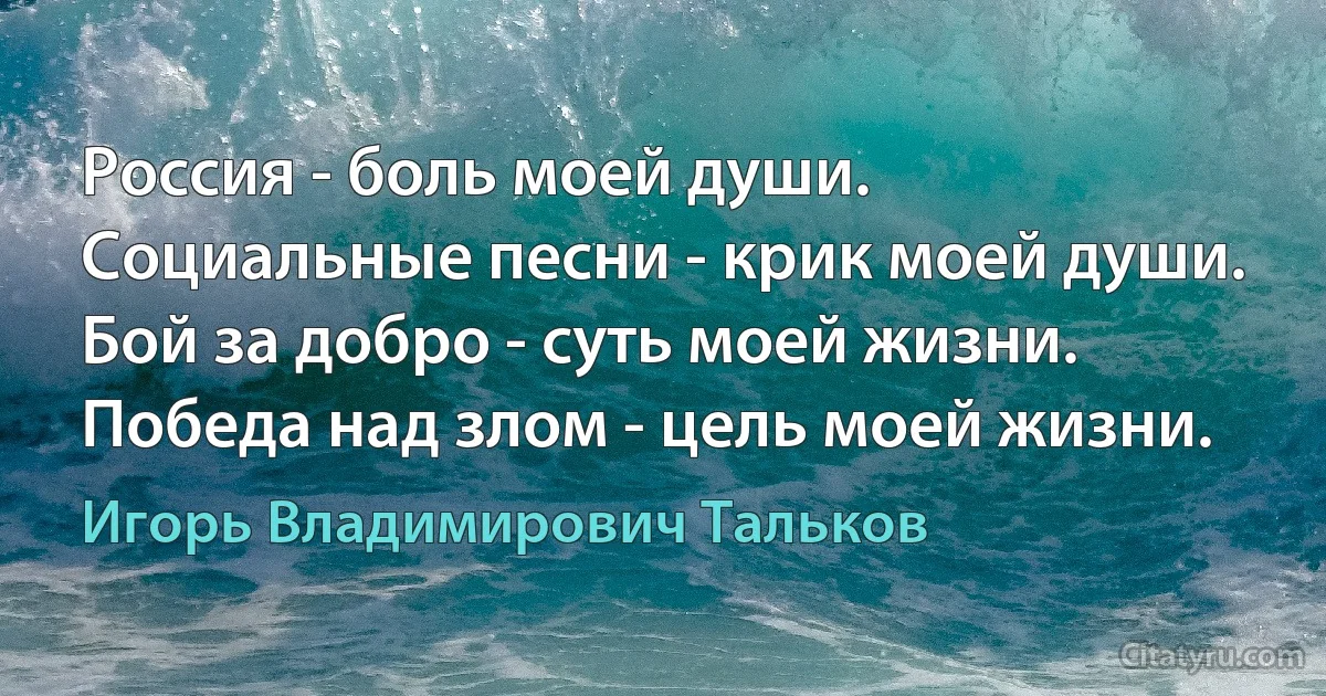 Россия - боль моей души.
Социальные песни - крик моей души.
Бой за добро - суть моей жизни.
Победа над злом - цель моей жизни. (Игорь Владимирович Тальков)