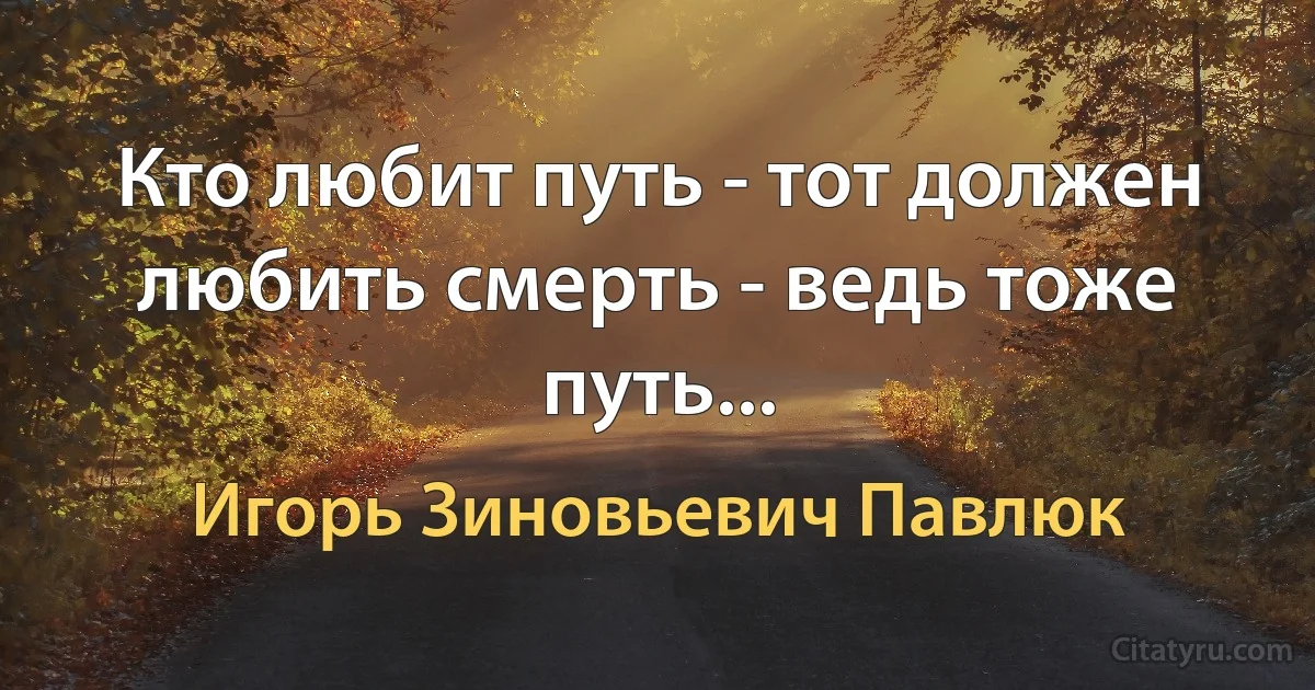 Кто любит путь - тот должен любить смерть - ведь тоже путь... (Игорь Зиновьевич Павлюк)