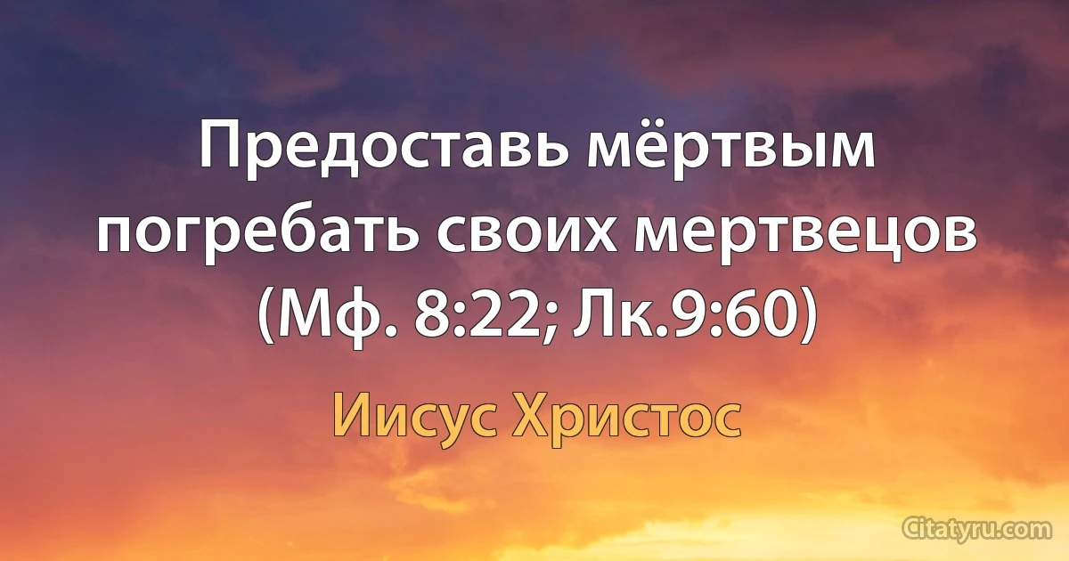 Предоставь мёртвым погребать своих мертвецов (Мф. 8:22; Лк.9:60) (Иисус Христос)