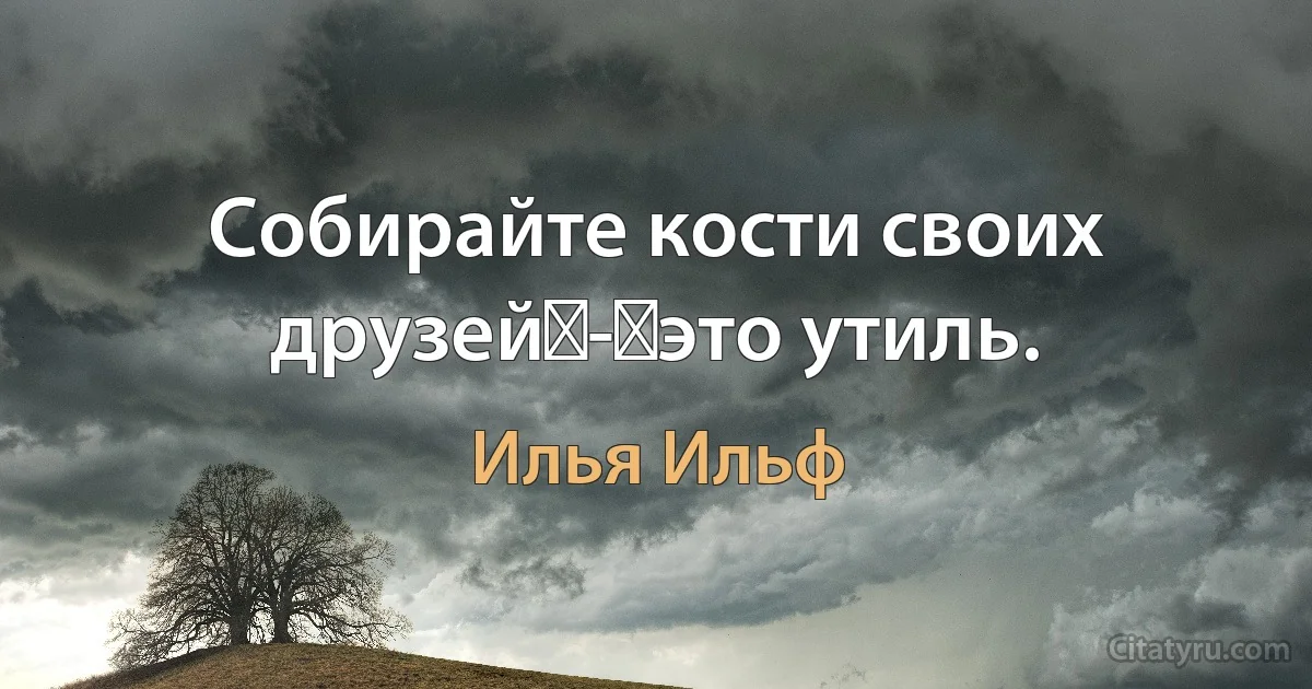 Собирайте кости своих друзей - это утиль. (Илья Ильф)