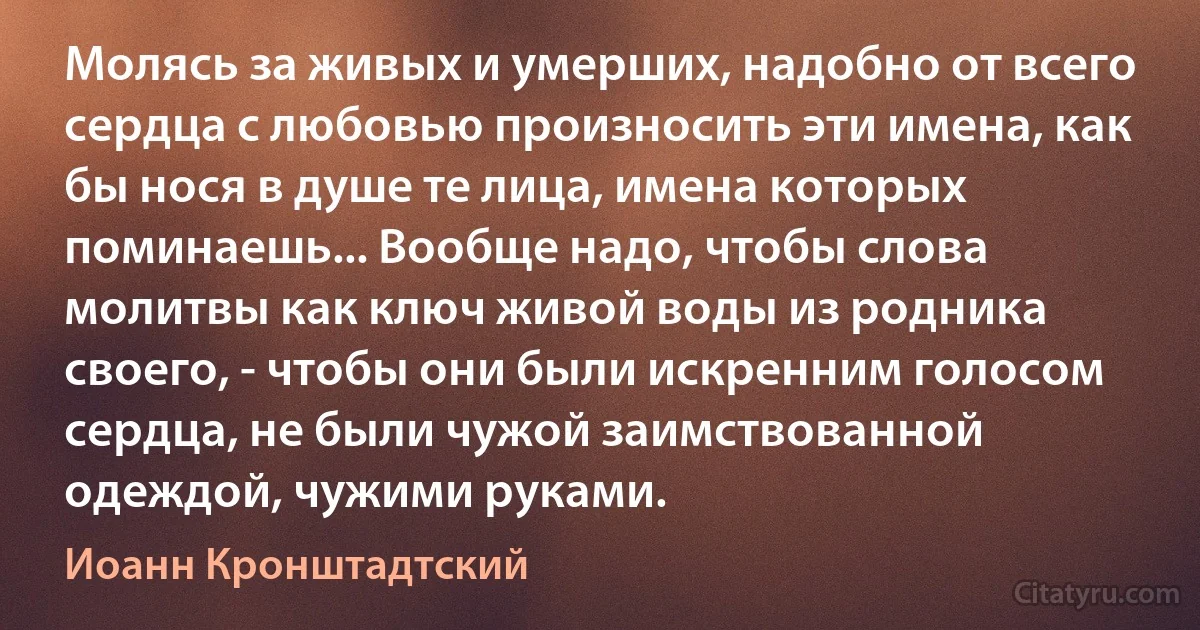 Молясь за живых и умерших, надобно от всего сердца с любовью произносить эти имена, как бы нося в душе те лица, имена которых поминаешь... Вообще надо, чтобы слова молитвы как ключ живой воды из родника своего, - чтобы они были искренним голосом сердца, не были чужой заимствованной одеждой, чужими руками. (Иоанн Кронштадтский)