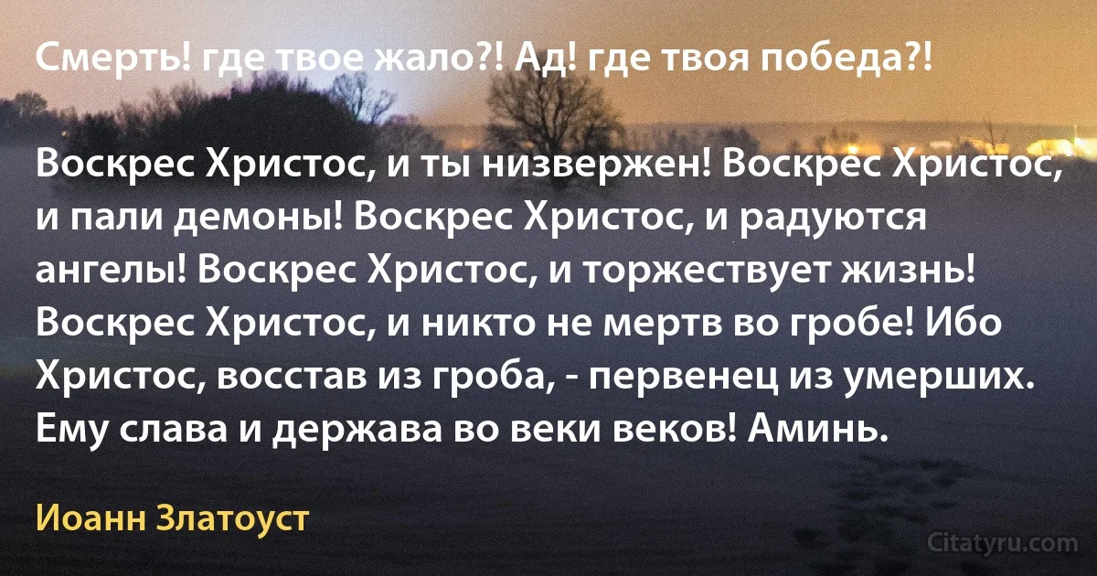 Смерть! где твое жало?! Ад! где твоя победа?!

Воскрес Христос, и ты низвержен! Воскрес Христос, и пали демоны! Воскрес Христос, и радуются ангелы! Воскрес Христос, и торжествует жизнь! Воскрес Христос, и никто не мертв во гробе! Ибо Христос, восстав из гроба, - первенец из умерших. Ему слава и держава во веки веков! Аминь. (Иоанн Златоуст)