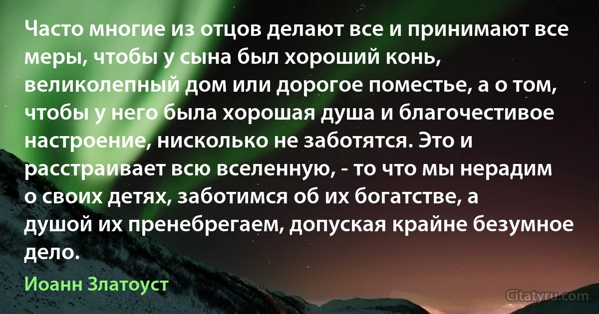 Часто многие из отцов делают все и принимают все меры, чтобы у сына был хороший конь, великолепный дом или дорогое поместье, а о том, чтобы у него была хорошая душа и благочестивое настроение, нисколько не заботятся. Это и расстраивает всю вселенную, - то что мы нерадим о своих детях, заботимся об их богатстве, а душой их пренебрегаем, допуская крайне безумное дело. (Иоанн Златоуст)