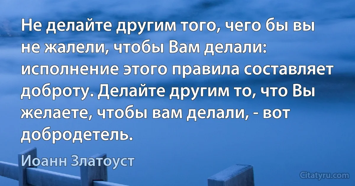 Не делайте другим того, чего бы вы не жалели, чтобы Вам делали: исполнение этого правила составляет доброту. Делайте другим то, что Вы желаете, чтобы вам делали, - вот добродетель. (Иоанн Златоуст)