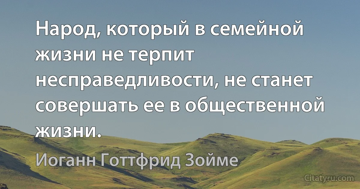 Народ, который в семейной жизни не терпит несправедливости, не станет совершать ее в общественной жизни. (Иоганн Готтфрид Зойме)