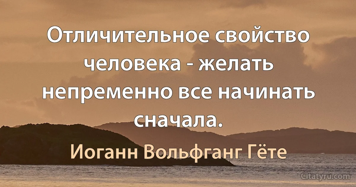 Отличительное свойство человека - желать непременно все начинать сначала. (Иоганн Вольфганг Гёте)