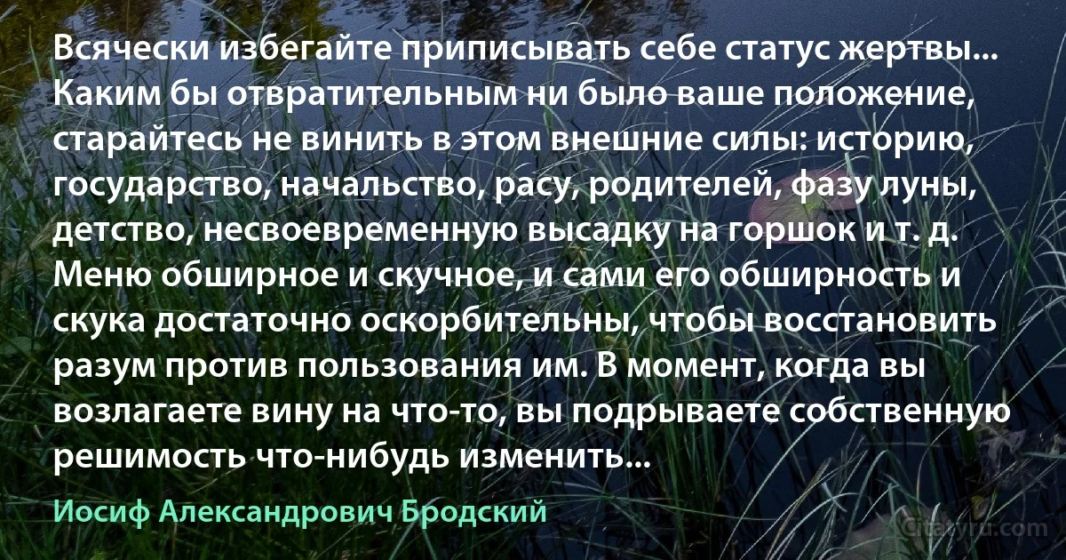 Всячески избегайте приписывать себе статус жертвы... Каким бы отвратительным ни было ваше положение, старайтесь не винить в этом внешние силы: историю, государство, начальство, расу, родителей, фазу луны, детство, несвоевременную высадку на горшок и т. д. Меню обширное и скучное, и сами его обширность и скука достаточно оскорбительны, чтобы восстановить разум против пользования им. В момент, когда вы возлагаете вину на что-то, вы подрываете собственную решимость что-нибудь изменить... (Иосиф Александрович Бродский)