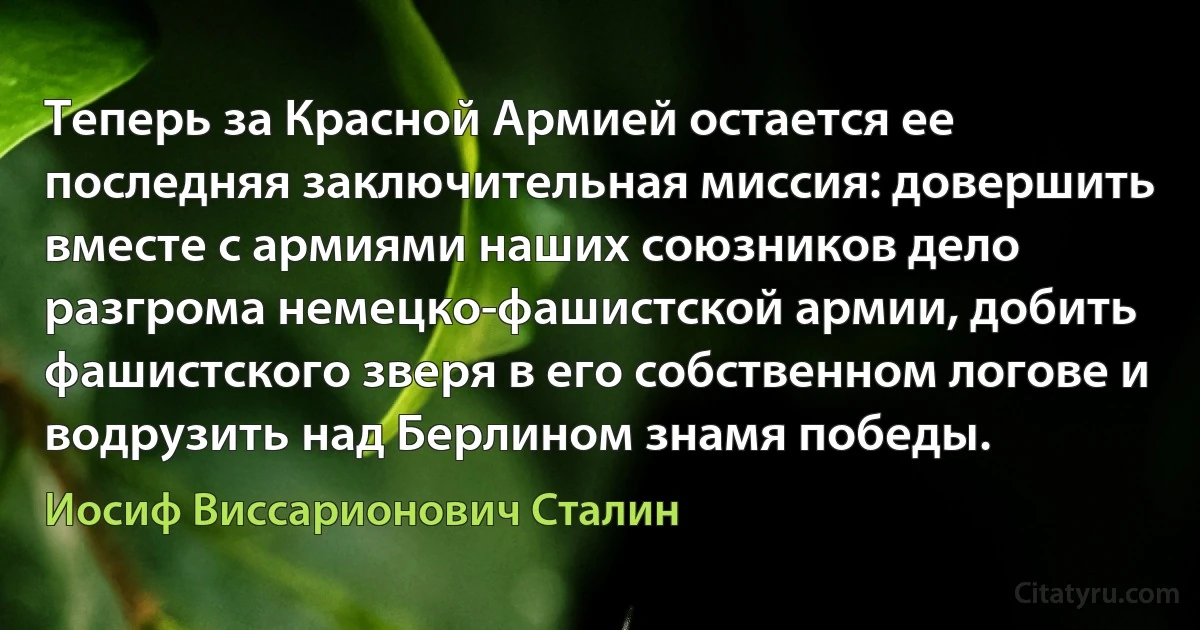 Теперь за Красной Армией остается ее последняя заключительная миссия: довершить вместе с армиями наших союзников дело разгрома немецко-фашистской армии, добить фашистского зверя в его собственном логове и водрузить над Берлином знамя победы. (Иосиф Виссарионович Сталин)