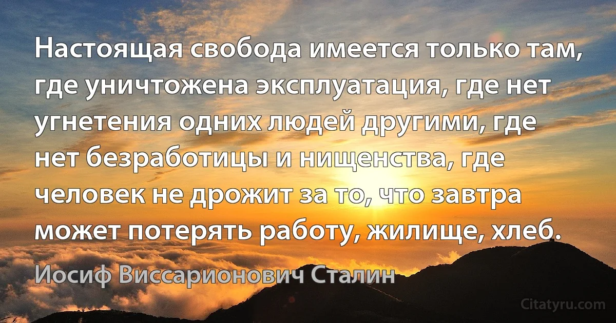 Настоящая свобода имеется только там, где уничтожена эксплуатация, где нет угнетения одних людей другими, где нет безработицы и нищенства, где человек не дрожит за то, что завтра может потерять работу, жилище, хлеб. (Иосиф Виссарионович Сталин)