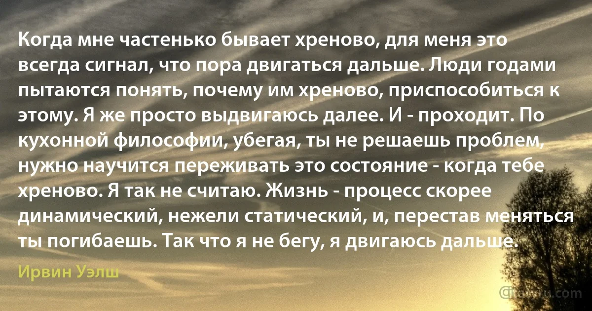 Когда мне частенько бывает хреново, для меня это всегда сигнал, что пора двигаться дальше. Люди годами пытаются понять, почему им хреново, приспособиться к этому. Я же просто выдвигаюсь далее. И - проходит. По кухонной философии, убегая, ты не решаешь проблем, нужно научится переживать это состояние - когда тебе хреново. Я так не считаю. Жизнь - процесс скорее динамический, нежели статический, и, перестав меняться ты погибаешь. Так что я не бегу, я двигаюсь дальше. (Ирвин Уэлш)