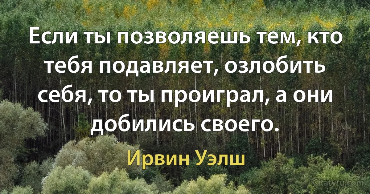 Если ты позволяешь тем, кто тебя подавляет, озлобить себя, то ты проиграл, а они добились своего. (Ирвин Уэлш)