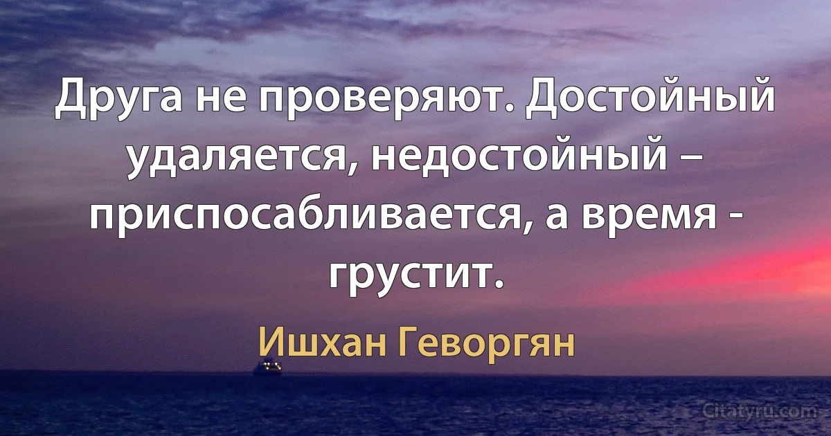 Друга не проверяют. Достойный удаляется, недостойный – приспосабливается, а время - грустит. (Ишхан Геворгян)