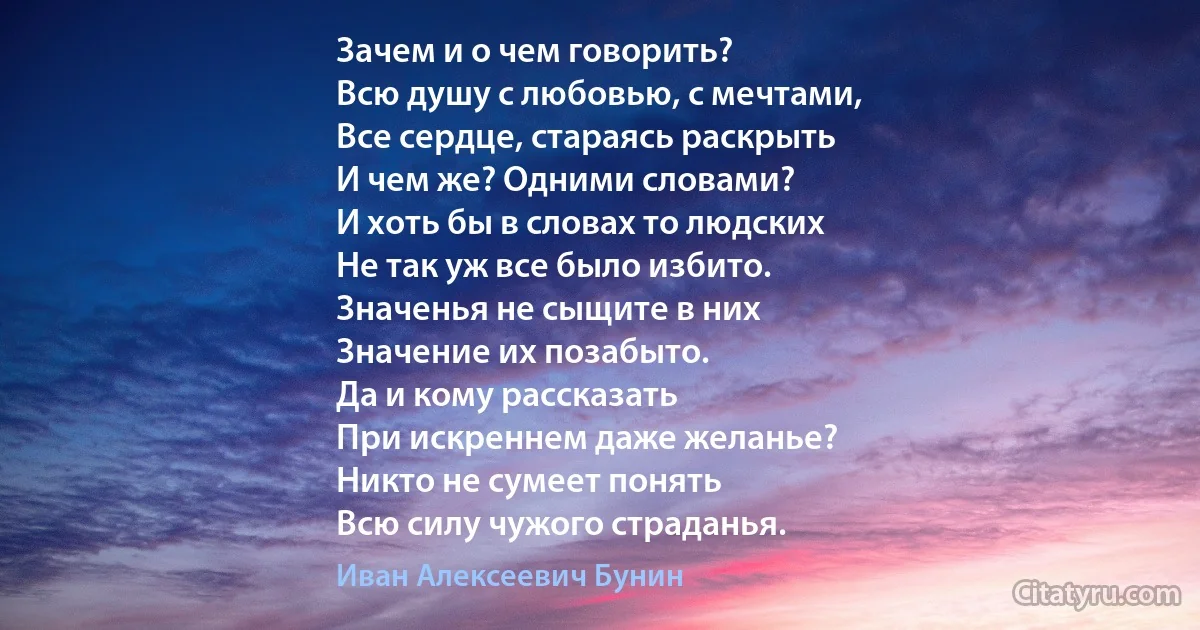 Зачем и о чем говорить?
Всю душу с любовью, с мечтами,
Все сердце, стараясь раскрыть
И чем же? Одними словами?
И хоть бы в словах то людских
Не так уж все было избито.
Значенья не сыщите в них
Значение их позабыто.
Да и кому рассказать
При искреннем даже желанье?
Никто не сумеет понять
Всю силу чужого страданья. (Иван Алексеевич Бунин)