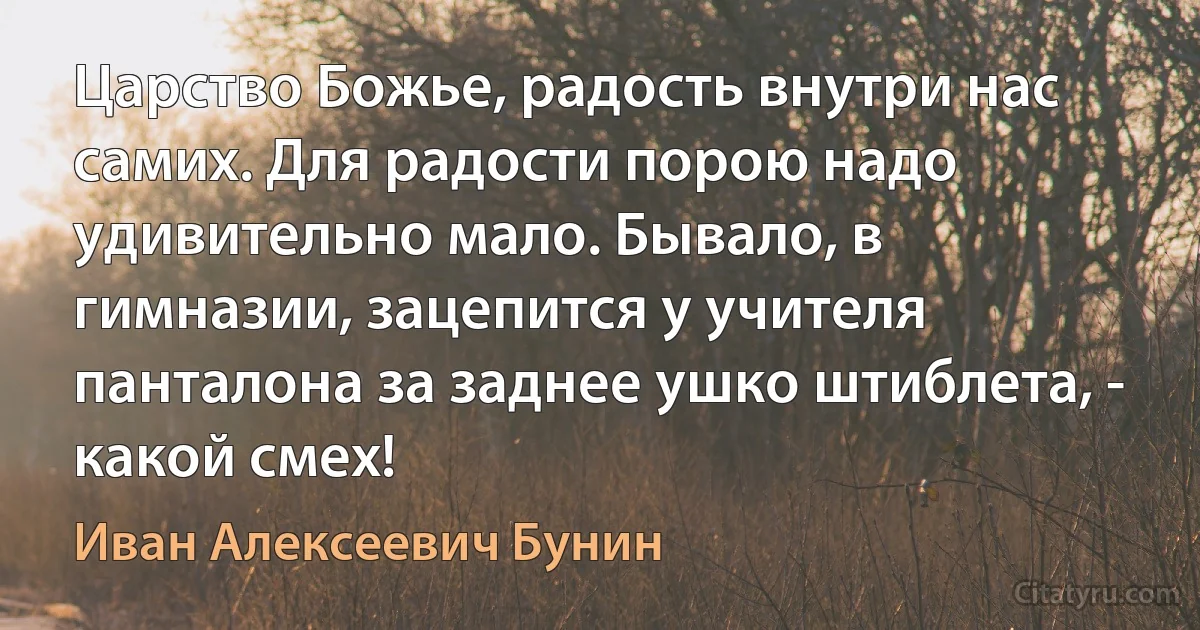 Царство Божье, радость внутри нас самих. Для радости порою надо удивительно мало. Бывало, в гимназии, зацепится у учителя панталона за заднее ушко штиблета, - какой смех! (Иван Алексеевич Бунин)