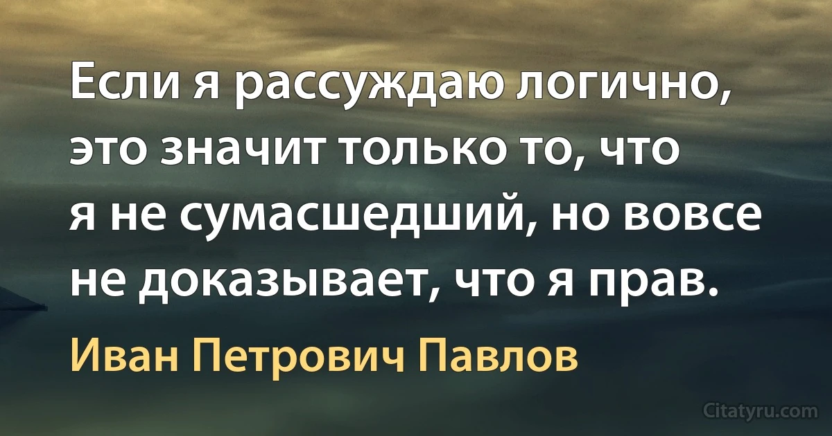 Если я рассуждаю логично, это значит только то, что я не сумасшедший, но вовсе не доказывает, что я прав. (Иван Петрович Павлов)