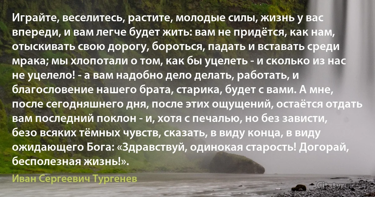 Играйте, веселитесь, растите, молодые силы, жизнь у вас впереди, и вам легче будет жить: вам не придётся, как нам, отыскивать свою дорогу, бороться, падать и вставать среди мрака; мы хлопотали о том, как бы уцелеть - и сколько из нас не уцелело! - а вам надобно дело делать, работать, и благословение нашего брата, старика, будет с вами. А мне, после сегодняшнего дня, после этих ощущений, остаётся отдать вам последний поклон - и, хотя с печалью, но без зависти, безо всяких тёмных чувств, сказать, в виду конца, в виду ожидающего Бога: «Здравствуй, одинокая старость! Догорай, бесполезная жизнь!». (Иван Сергеевич Тургенев)