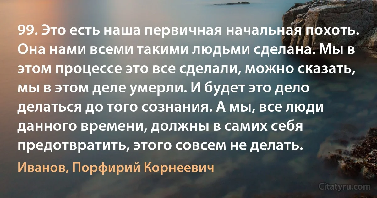 99. Это есть наша первичная начальная похоть. Она нами всеми такими людьми сделана. Мы в этом процессе это все сделали, можно сказать, мы в этом деле умерли. И будет это дело делаться до того сознания. А мы, все люди данного времени, должны в самих себя предотвратить, этого совсем не делать. (Иванов, Порфирий Корнеевич)