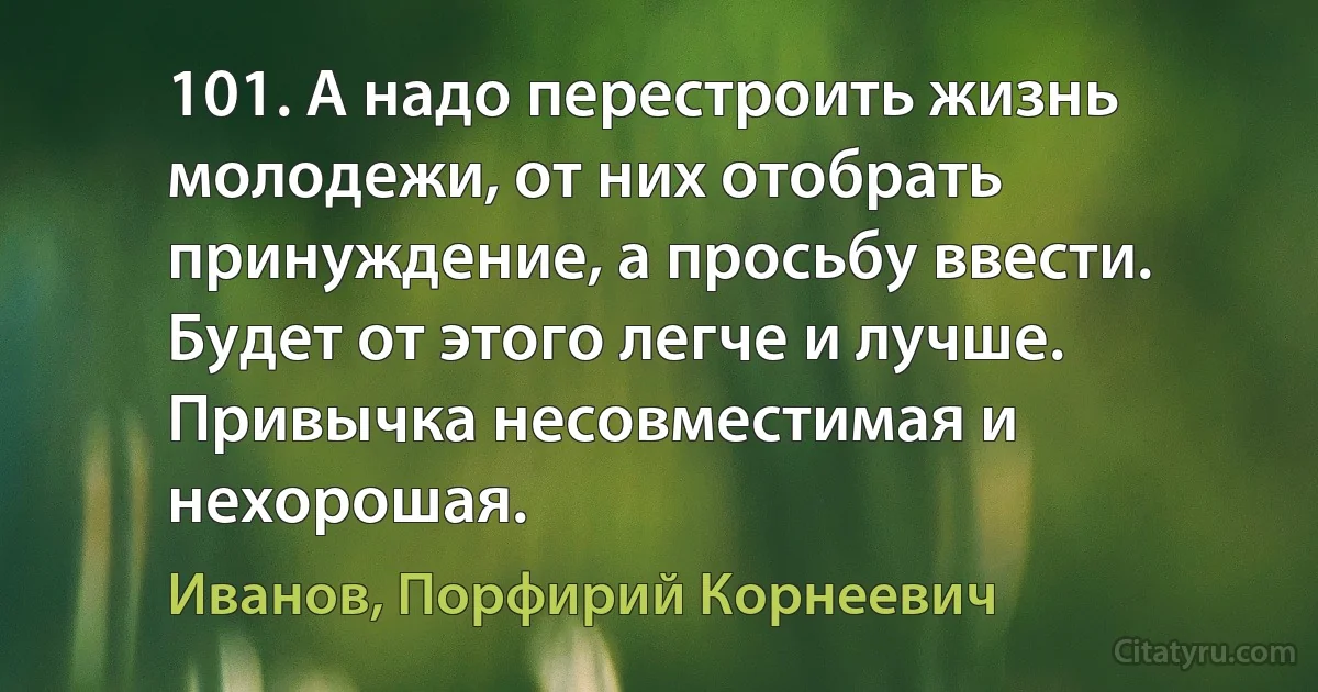 101. А надо перестроить жизнь молодежи, от них отобрать принуждение, а просьбу ввести. Будет от этого легче и лучше. Привычка несовместимая и нехорошая. (Иванов, Порфирий Корнеевич)