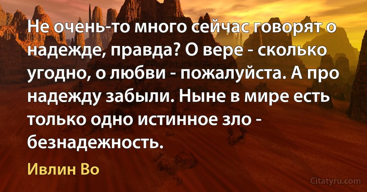 Не очень-то много сейчас говорят о надежде, правда? О вере - сколько угодно, о любви - пожалуйста. А про надежду забыли. Ныне в мире есть только одно истинное зло - безнадежность. (Ивлин Во)