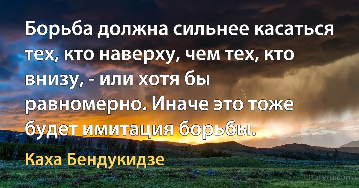 Борьба должна сильнее касаться тех, кто наверху, чем тех, кто внизу, - или хотя бы равномерно. Иначе это тоже будет имитация борьбы. (Каха Бендукидзе)