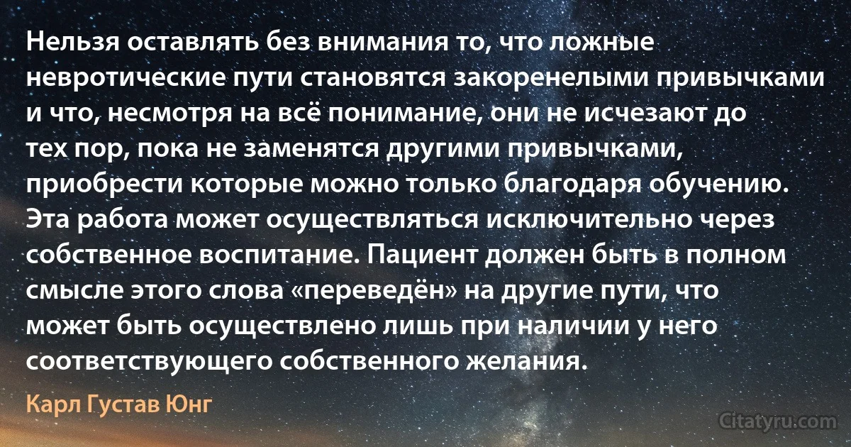 Нельзя оставлять без внимания то, что ложные невротические пути становятся закоренелыми привычками и что, несмотря на всё понимание, они не исчезают до тех пор, пока не заменятся другими привычками, приобрести которые можно только благодаря обучению. Эта работа может осуществляться исключительно через собственное воспитание. Пациент должен быть в полном смысле этого слова «переведён» на другие пути, что может быть осуществлено лишь при наличии у него соответствующего собственного желания. (Карл Густав Юнг)