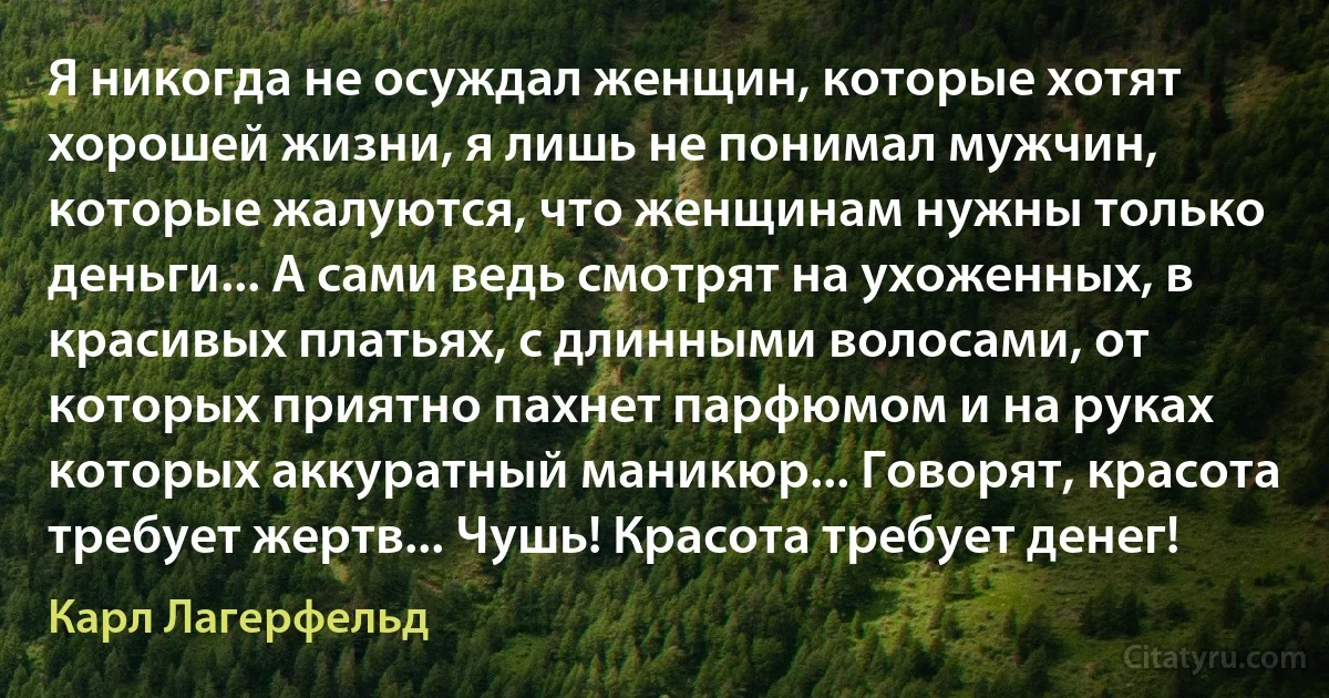 Я никогда не осуждал женщин, которые хотят хорошей жизни, я лишь не понимал мужчин, которые жалуются, что женщинам нужны только деньги... А сами ведь смотрят на ухоженных, в красивых платьях, с длинными волосами, от которых приятно пахнет парфюмом и на руках которых аккуратный маникюр... Говорят, красота требует жертв... Чушь! Красота требует денег! (Карл Лагерфельд)