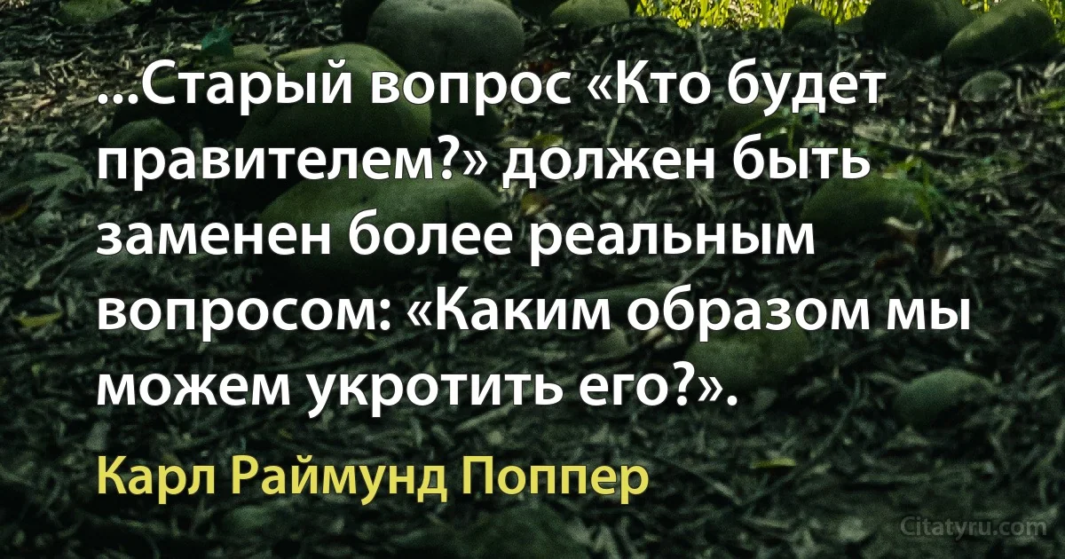 ...Старый вопрос «Кто будет правителем?» должен быть заменен более реальным вопросом: «Каким образом мы можем укротить его?». (Карл Раймунд Поппер)