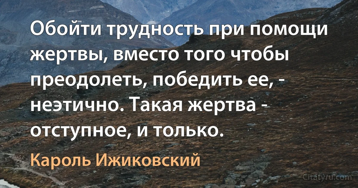 Обойти трудность при помощи жертвы, вместо того чтобы преодолеть, победить ее, - неэтично. Такая жертва - отступное, и только. (Кароль Ижиковский)