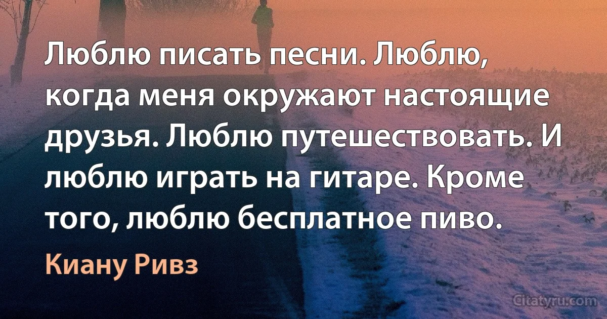 Люблю писать песни. Люблю, когда меня окружают настоящие друзья. Люблю путешествовать. И люблю играть на гитаре. Кроме того, люблю бесплатное пиво. (Киану Ривз)