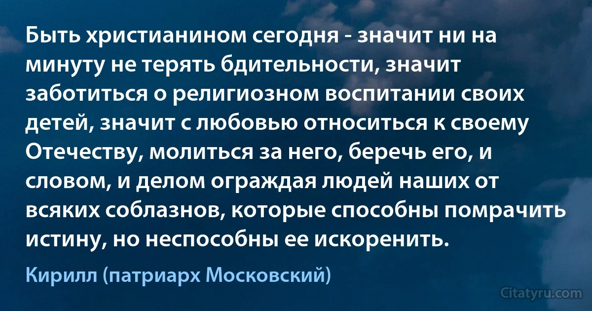 Быть христианином сегодня - значит ни на минуту не терять бдительности, значит заботиться о религиозном воспитании своих детей, значит с любовью относиться к своему Отечеству, молиться за него, беречь его, и словом, и делом ограждая людей наших от всяких соблазнов, которые способны помрачить истину, но неспособны ее искоренить. (Кирилл (патриарх Московский))